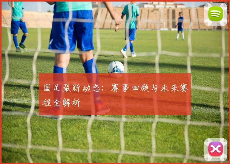国足最新动态:赛事回顾与未来赛程全解析