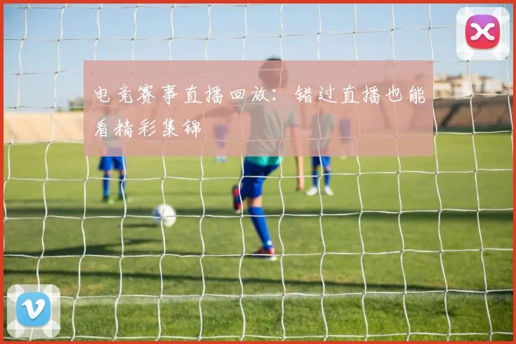 电竞赛事直播回放:错过直播也能看精彩集锦