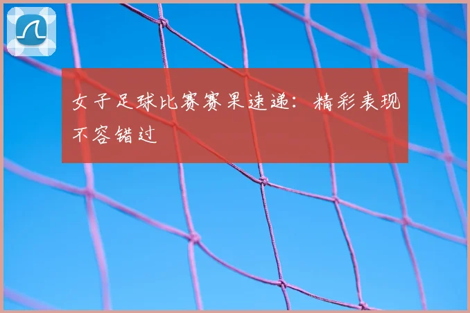 女子足球比赛赛果速递：精彩表现不容错过