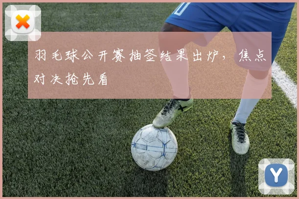 羽毛球公开赛抽签结果出炉，焦点对决抢先看