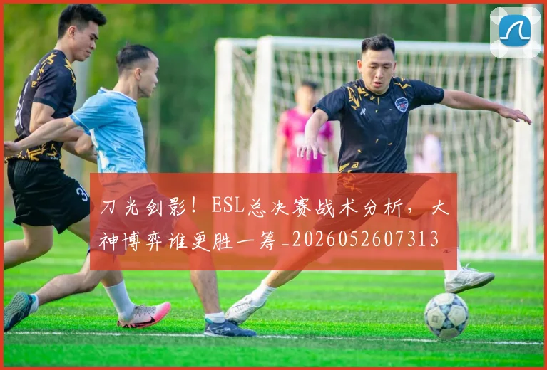 刀光剑影！ESL总决赛战术分析，大神博弈谁更胜一筹_20260526073131
