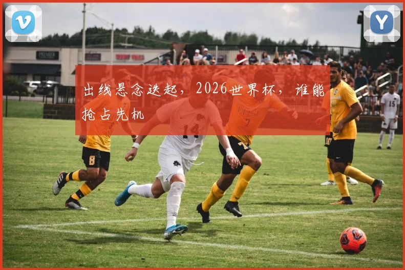 出线悬念迭起，2026世界杯，谁能抢占先机
