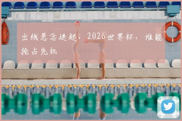 出线悬念迭起，2026世界杯，谁能抢占先机