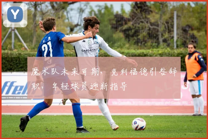 魔术队未来可期,克利福德引咎辞职,年轻球员迎新指导