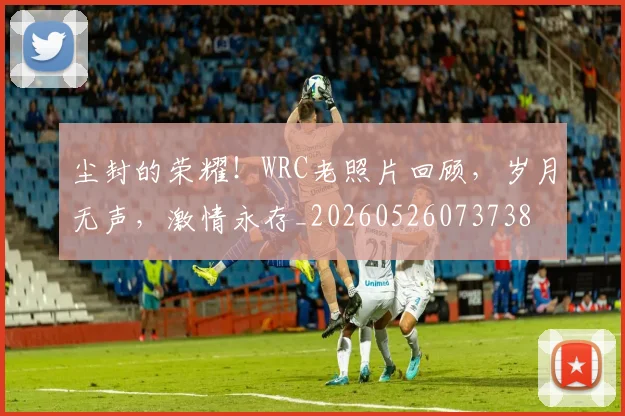 尘封的荣耀!WRC老照片回顾,岁月无声,激情永存_20260526073738