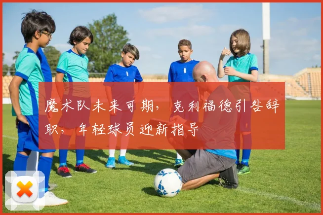 魔术队未来可期,克利福德引咎辞职,年轻球员迎新指导
