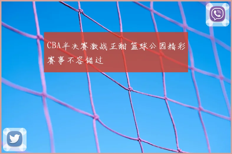 CBA半决赛激战正酣 篮球公园精彩赛事不容错过