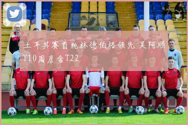 土耳其赛首轮林德伯格领先 吴阿顺T10周彦含T22
