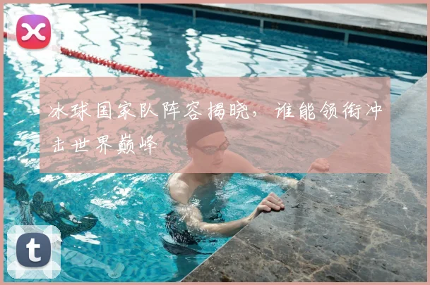 冰球国家队阵容揭晓,谁能领衔冲击世界巅峰