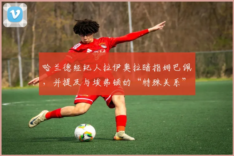 哈兰德经纪人拉伊奥拉暗指姆巴佩，并提及与埃弗顿的“特殊关系”