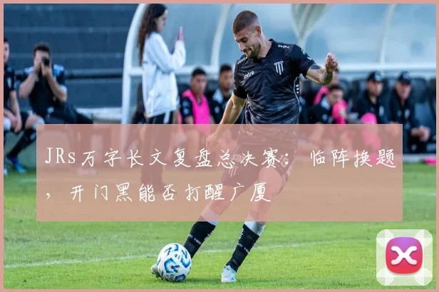 JRs万字长文复盘总决赛：临阵换题，开门黑能否打醒广厦