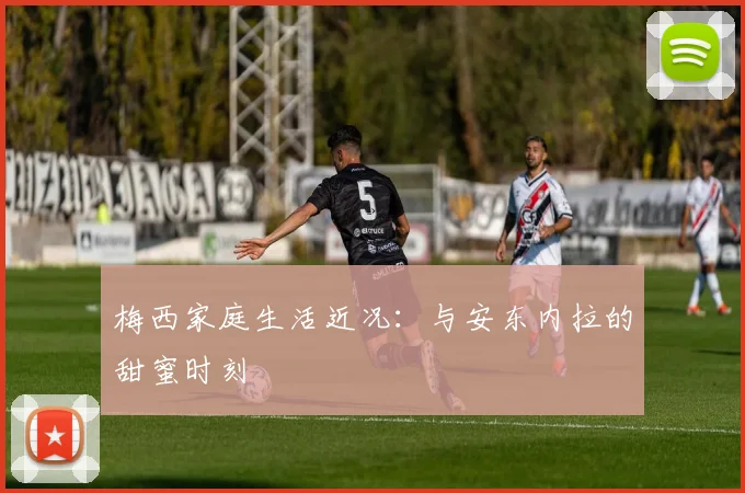 梅西家庭生活近况：与安东内拉的甜蜜时刻