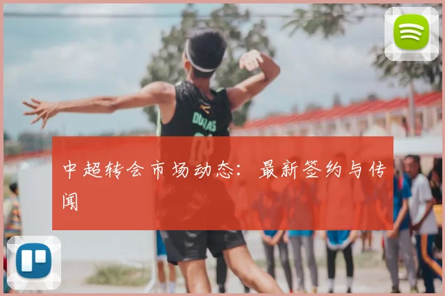 中超转会市场动态：最新签约与传闻