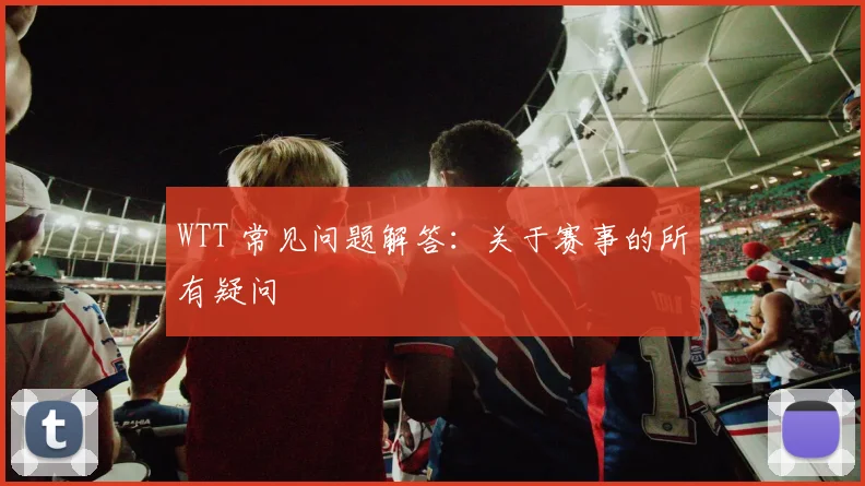 WTT 常见问题解答：关于赛事的所有疑问