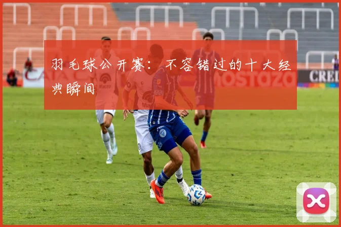 羽毛球公开赛:不容错过的十大经典瞬间