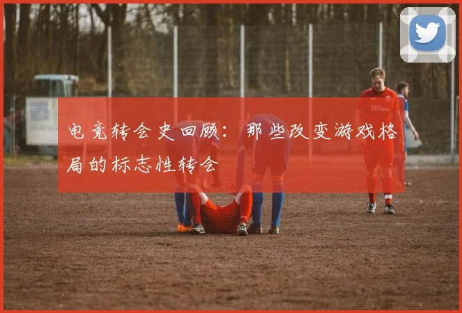 电竞转会史回顾:那些改变游戏格局的标志性转会