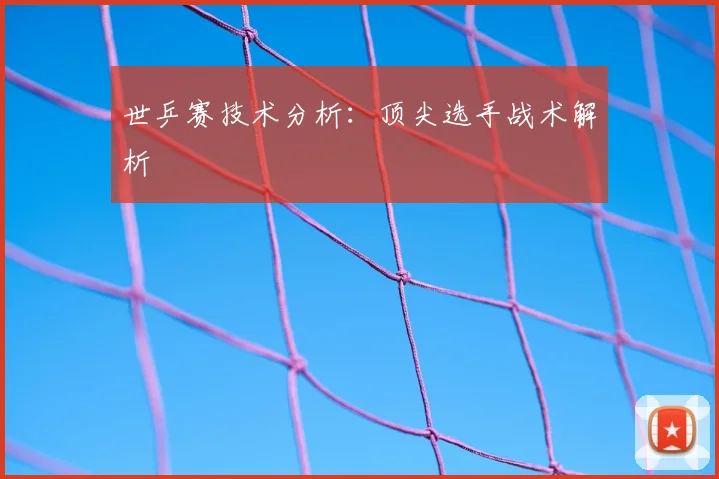 世乒赛技术分析:顶尖选手战术解析