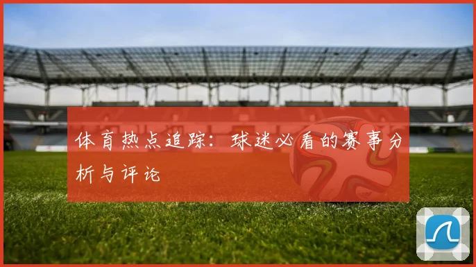 体育热点追踪：球迷必看的赛事分析与评论