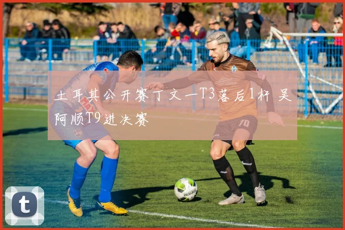 土耳其公开赛丁文一T3落后1杆 吴阿顺T9进决赛