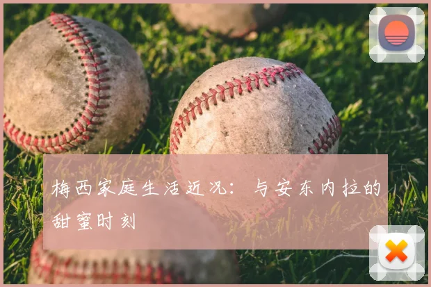 梅西家庭生活近况：与安东内拉的甜蜜时刻