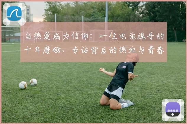 当热爱成为信仰：一位电竞选手的十年磨砺，专访背后的热血与青春