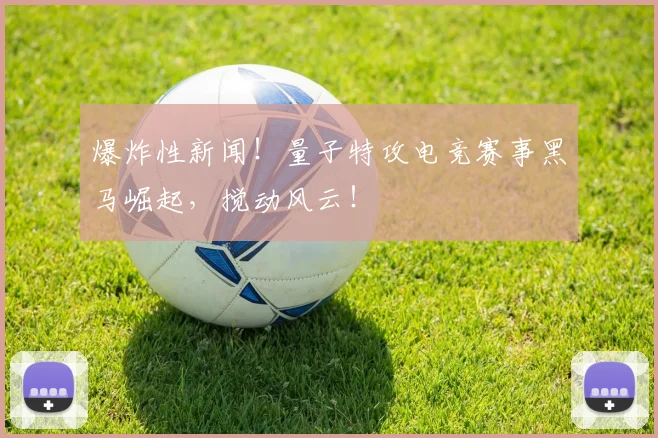 爆炸性新闻！量子特攻电竞赛事黑马崛起，搅动风云！