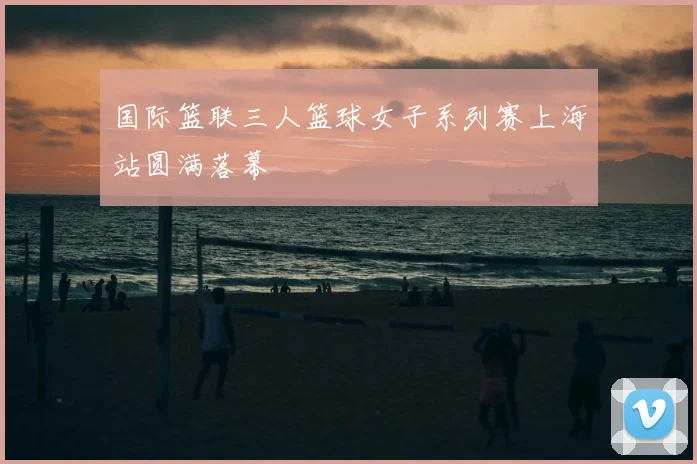 国际篮联三人篮球女子系列赛上海站圆满落幕