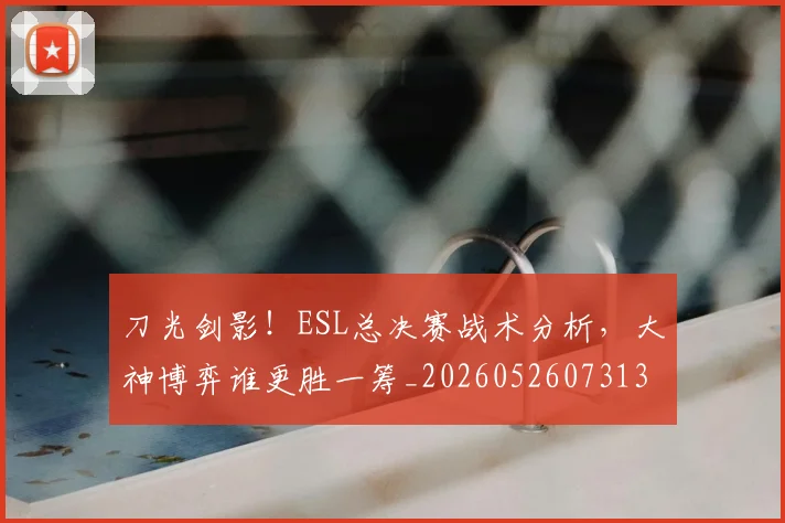 刀光剑影！ESL总决赛战术分析，大神博弈谁更胜一筹_20260526073131