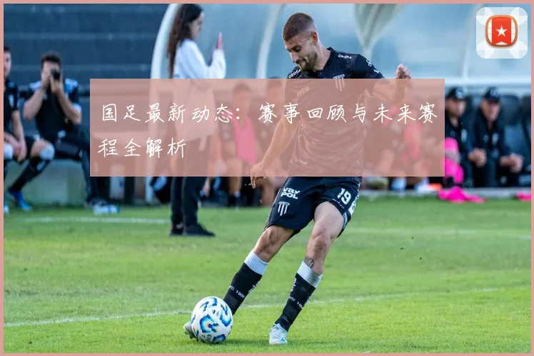 国足最新动态:赛事回顾与未来赛程全解析