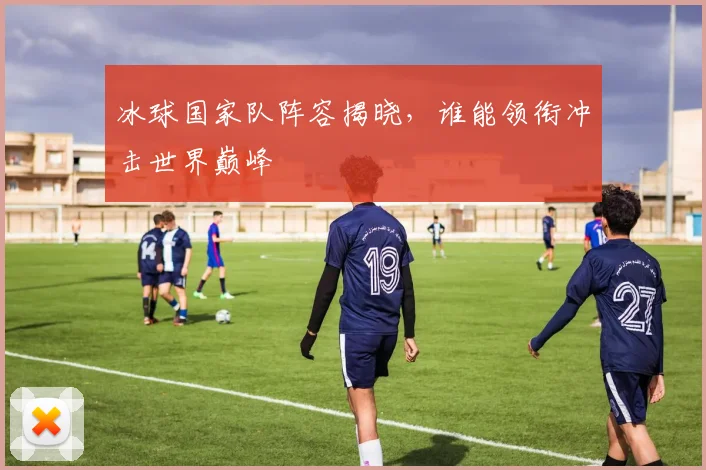 冰球国家队阵容揭晓，谁能领衔冲击世界巅峰