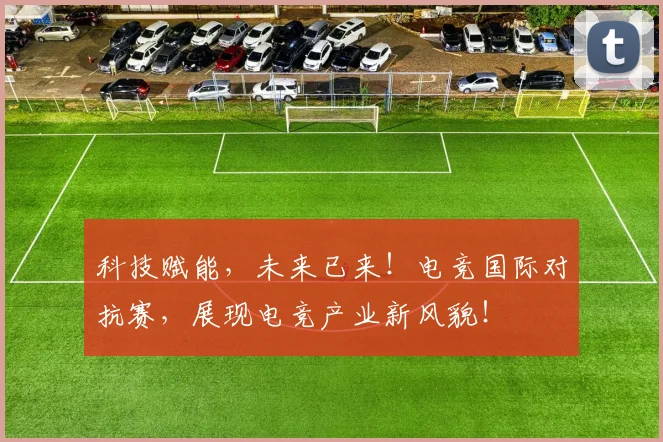 科技赋能，未来已来！电竞国际对抗赛，展现电竞产业新风貌！