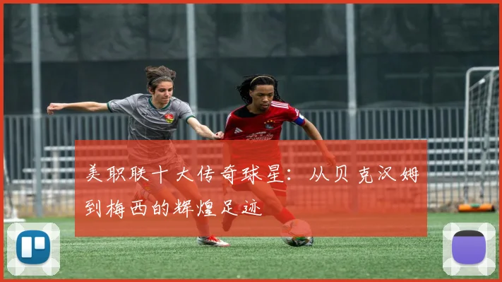 美职联十大传奇球星：从贝克汉姆到梅西的辉煌足迹